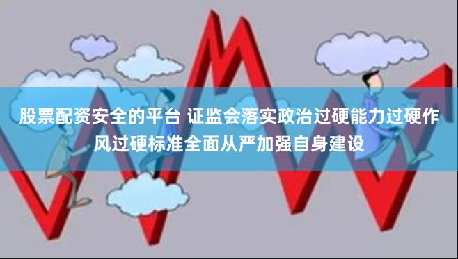 股票配资安全的平台 证监会落实政治过硬能力过硬作风过硬标准全面从严加强自身建设