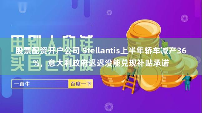 股票配资开户公司 Stellantis上半年轿车减产36%，意大利政府迟迟没能兑现补贴承诺