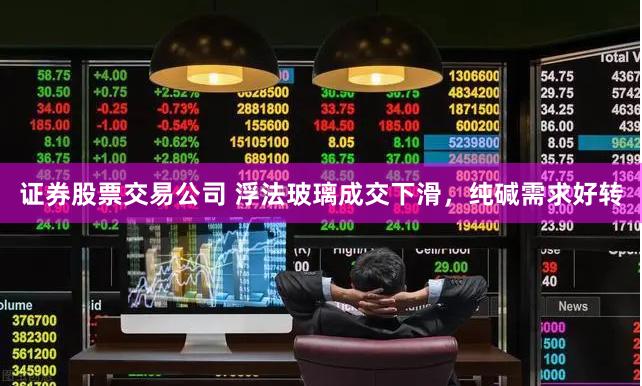 证券股票交易公司 浮法玻璃成交下滑，纯碱需求好转