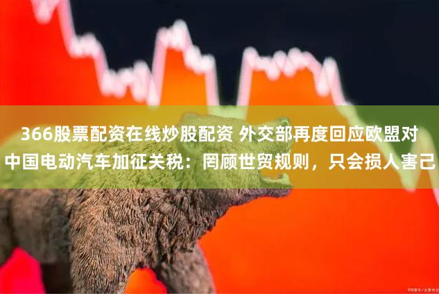 366股票配资在线炒股配资 外交部再度回应欧盟对中国电动汽车加征关税：罔顾世贸规则，只会损人害己