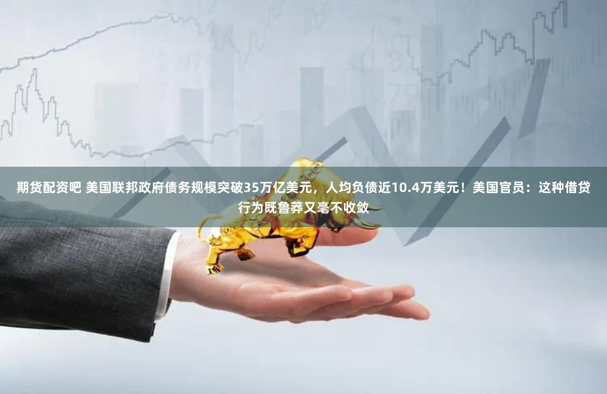 期货配资吧 美国联邦政府债务规模突破35万亿美元，人均负债近10.4万美元！美国官员：这种借贷行为既鲁莽又毫不收敛