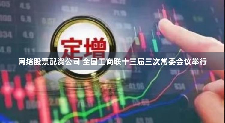 网络股票配资公司 全国工商联十三届三次常委会议举行