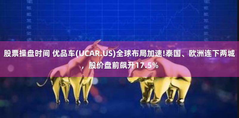 股票操盘时间 优品车(UCAR.US)全球布局加速!泰国、欧洲连下两城，股价盘前飙升17.5%