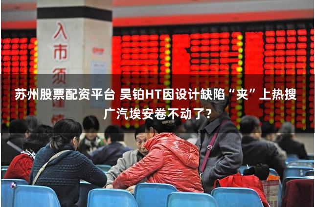苏州股票配资平台 昊铂HT因设计缺陷“夹”上热搜 广汽埃安卷不动了？