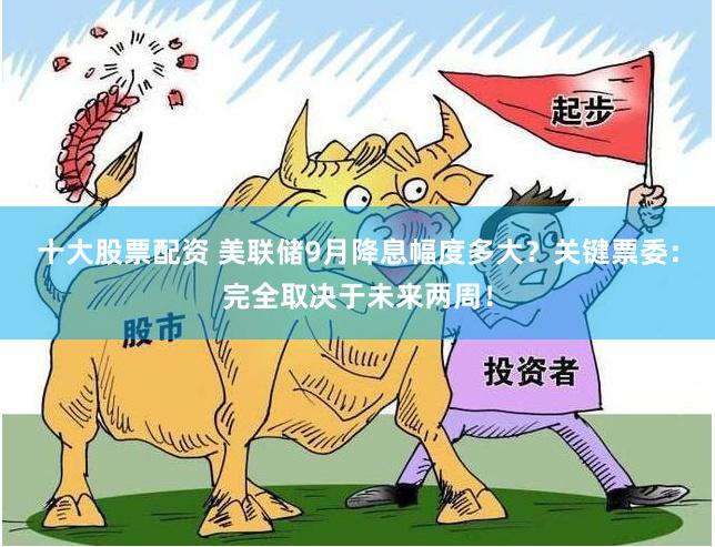 十大股票配资 美联储9月降息幅度多大？关键票委：完全取决于未来两周！