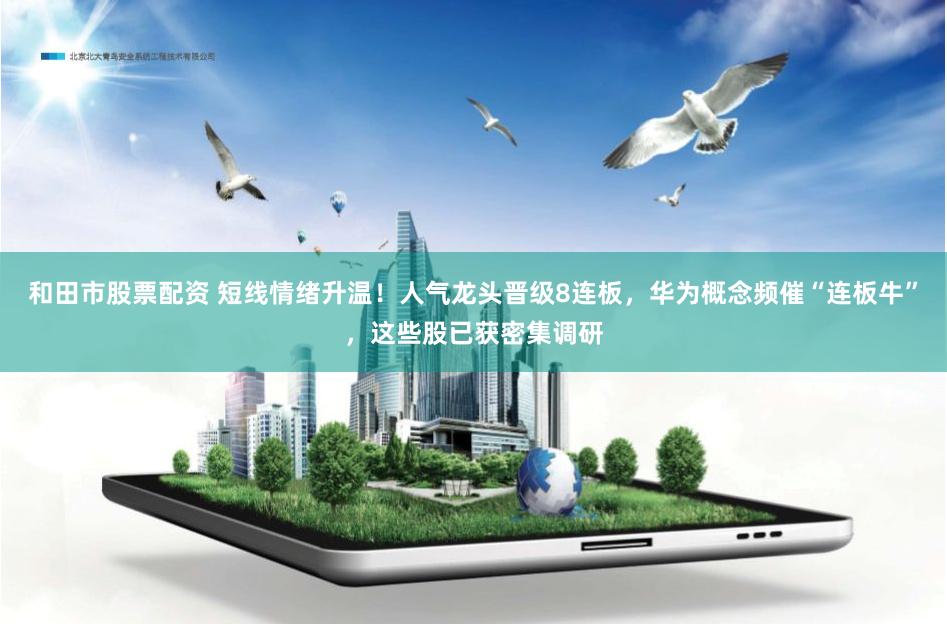 和田市股票配资 短线情绪升温！人气龙头晋级8连板，华为概念频催“连板牛”，这些股已获密集调研