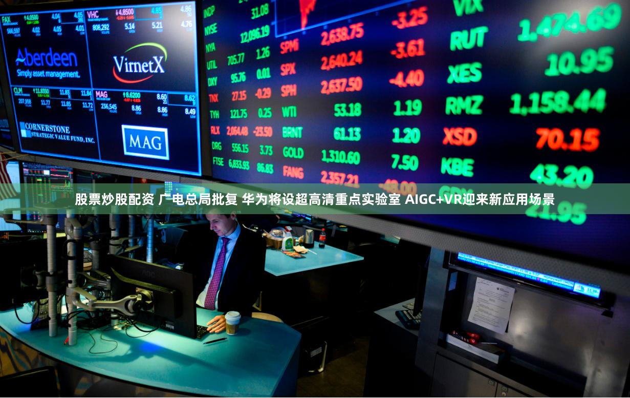 股票炒股配资 广电总局批复 华为将设超高清重点实验室 AIGC+VR迎来新应用场景