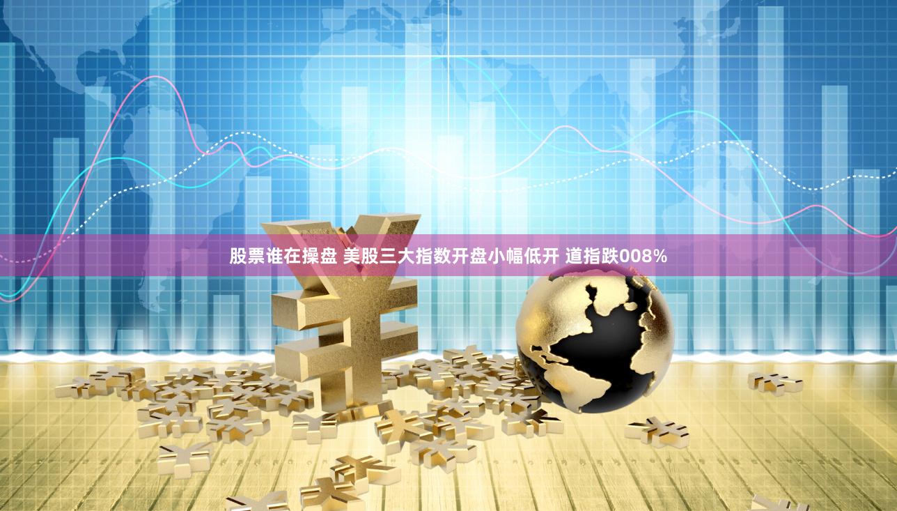 股票谁在操盘 美股三大指数开盘小幅低开 道指跌008%