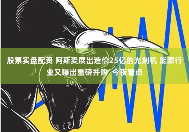 股票实盘配资 阿斯麦展出造价25亿的光刻机 能源行业又曝出重磅并购  今夜看点