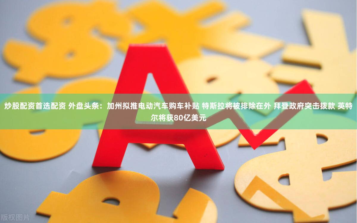 炒股配资首选配资 外盘头条：加州拟推电动汽车购车补贴 特斯拉将被排除在外 拜登政府突击拨款 英特尔将获80亿美元