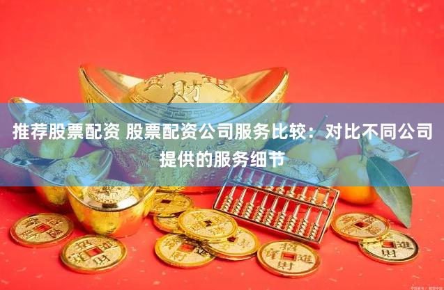 推荐股票配资 股票配资公司服务比较：对比不同公司提供的服务细节