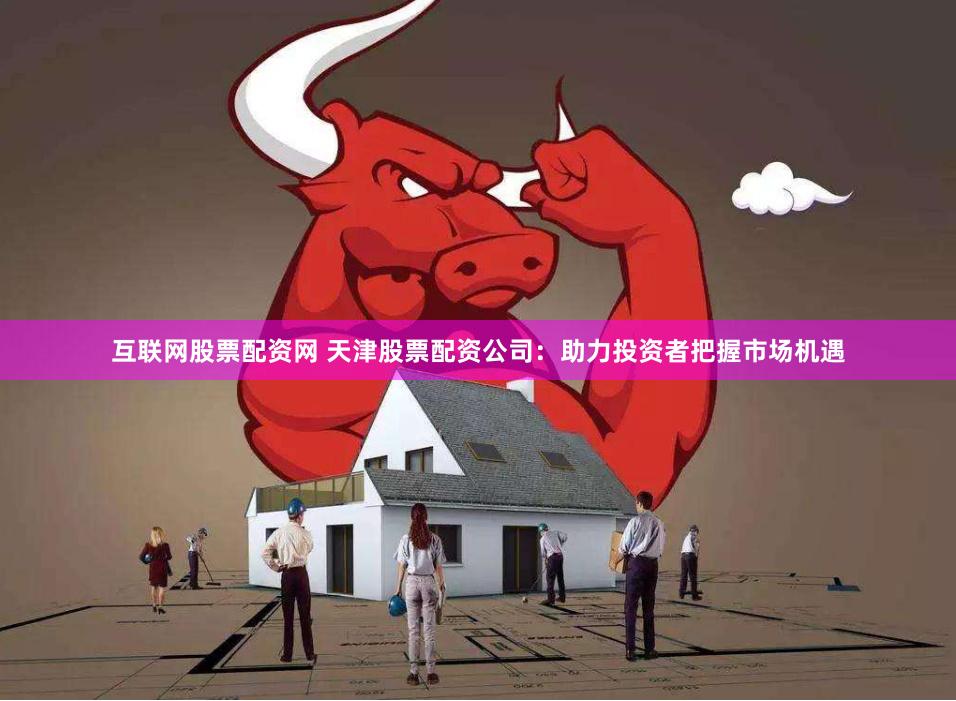 互联网股票配资网 天津股票配资公司：助力投资者把握市场机遇