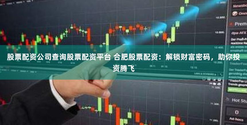 股票配资公司查询股票配资平台 合肥股票配资：解锁财富密码，助你投资腾飞
